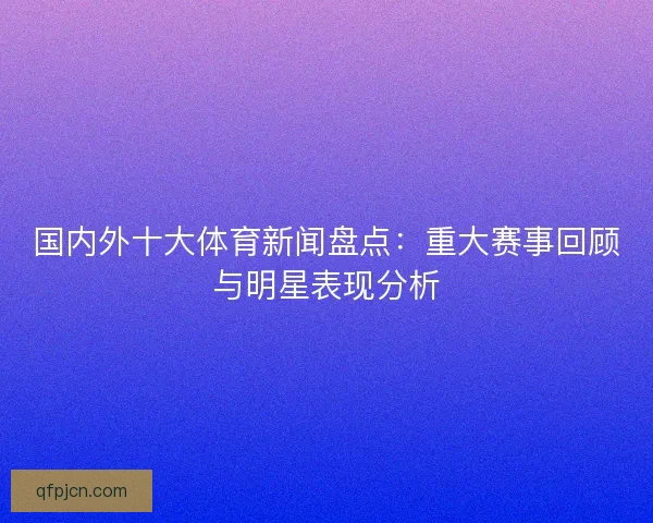 国内外十大体育新闻盘点：重大赛事回顾与明星表现分析