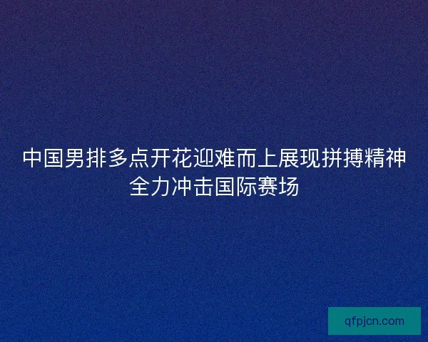 中国男排多点开花迎难而上展现拼搏精神全力冲击国际赛场